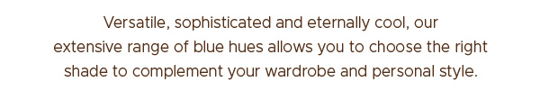 Versatile, sophisticated and eternally cool, our extensive range of blue hues allows you to choose the right shade to compliment your wardrobe and personal style.