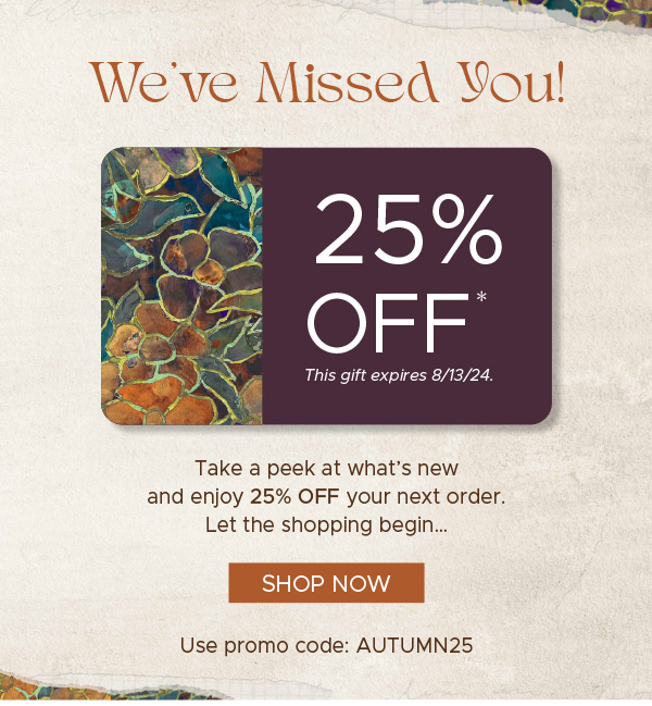 We've Missed You! 25% off* | Take a peek at what's new and enjoy 25% off your next order. Let the shopping begin... | Shop Now | Use promo code: AUTUMN25