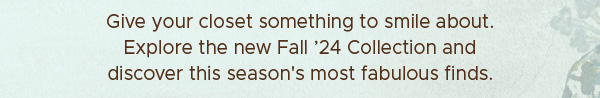 Give your closet something to smile about. Explore the new Fall '24 Collection and discover this season's most fabulous finds.