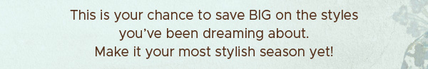 This is your chance to save BIG on the styles you've been dreaming about. Make it your most stylish season yet!