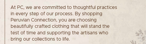 At PC, we are committed to thoughtful practices in every step of our process. By shopping Peruvian Connection, you are choosing beautifully crafted clothing that will stand the test of time and supporting the artisans who bring our collections to life.