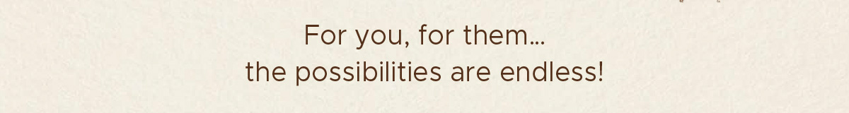 For you, for them... the possibilities are endless!