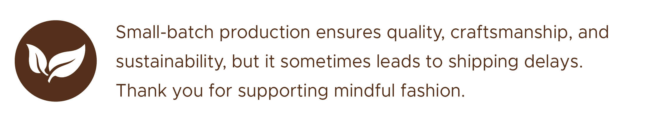 Small-batch production ensures quality, craftsmanship, and sustainability, but it sometimes leads to shipping delays. Thank you for supporting mindful fashion. Small-batch production ensures quality, craftsmanship, and sustainability, but it sometimes leads to shipping delays. Thank you for supporting mindful fashion.