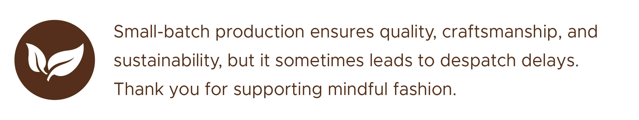 Small-batch production ensures quality, craftsmanship, and sustainability, but it sometimes leads to shipping delays. Thank you for supporting mindful fashion.