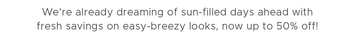 We're already dreaming of sun-filled days ahead with fresh savings on easy-breezy looks, now up to 50% off!
