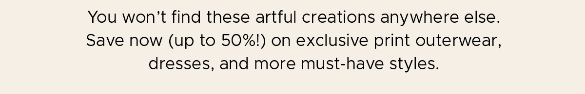 You won't find these artful creations anywhere else. Save now (up to 50%!) on exclusive print outerwear, dresses, and more must-have styles.