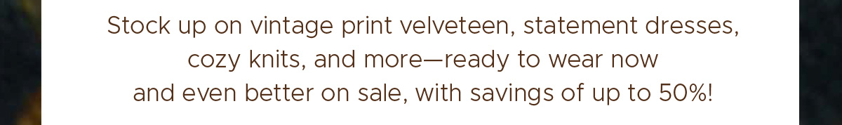 Stock up on vintage print velveteen, statement dresses, cozy knits, and more—ready to wear now and even better on sale, with savings up to 50%!