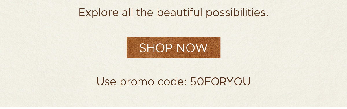 Explore all the beautiful possibilities. | Shop Now | Use promo code: 50FORYOU