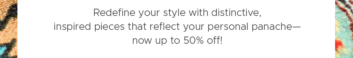 Redefine your style with distinctive, inspired pieces that reflect your personal panache—now up to 50% off!