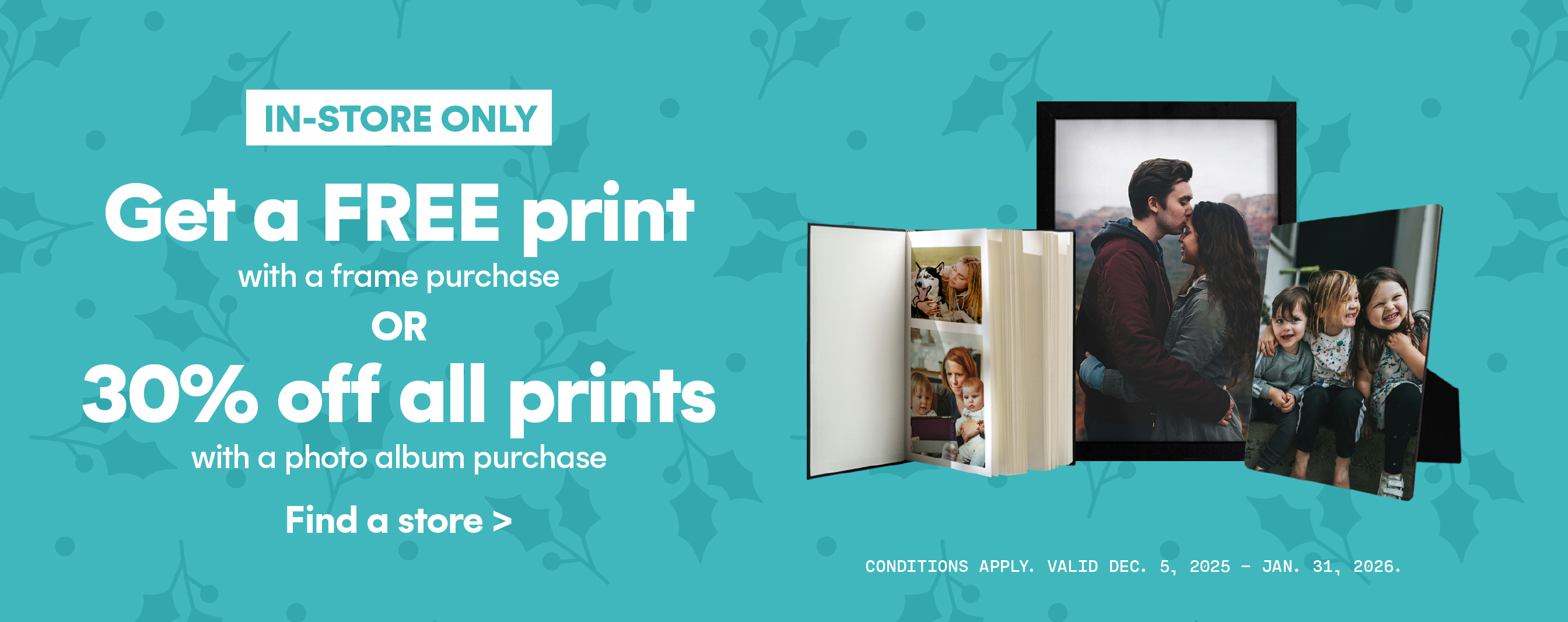 In store only! Get a free print with frame purchase or 30% off all prints with a photo album purchase.